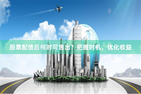 股票配债后何时可售出？把握时机，优化收益