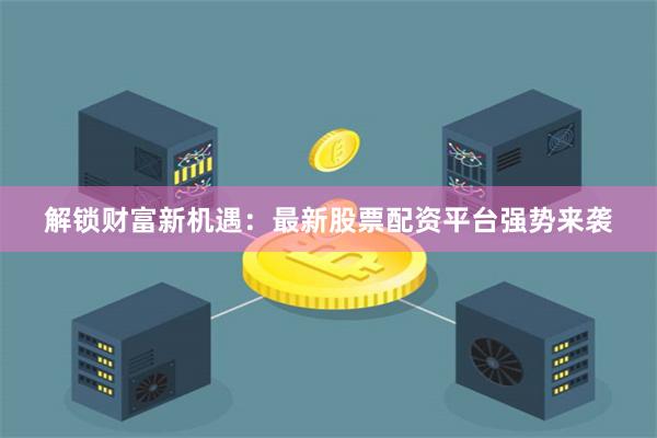解锁财富新机遇：最新股票配资平台强势来袭