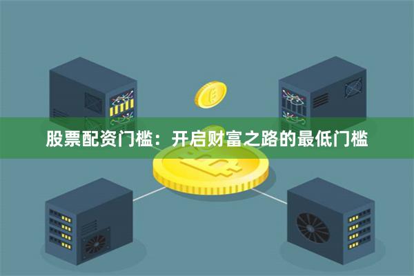 股票配资门槛：开启财富之路的最低门槛