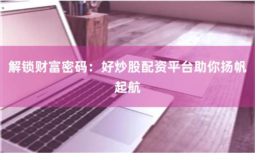 解锁财富密码：好炒股配资平台助你扬帆起航
