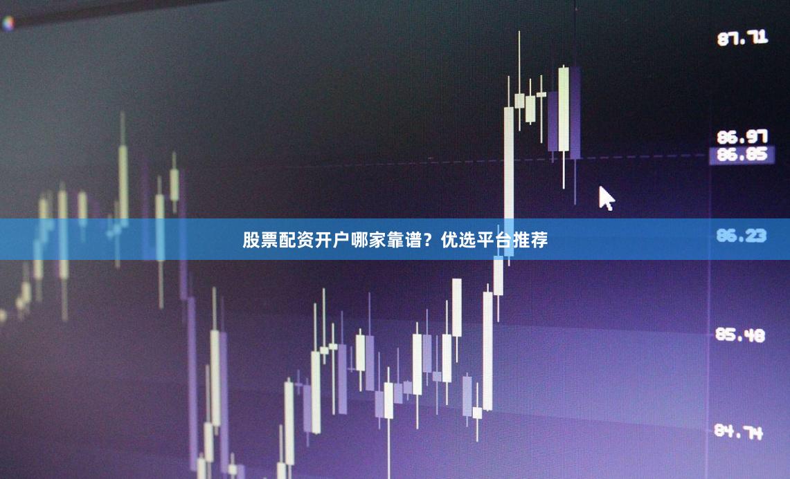 股票配资开户哪家靠谱？优选平台推荐