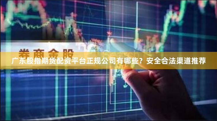 广东股指期货配资平台正规公司有哪些？安全合法渠道推荐