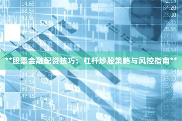 **股票金融配资技巧：杠杆炒股策略与风控指南**